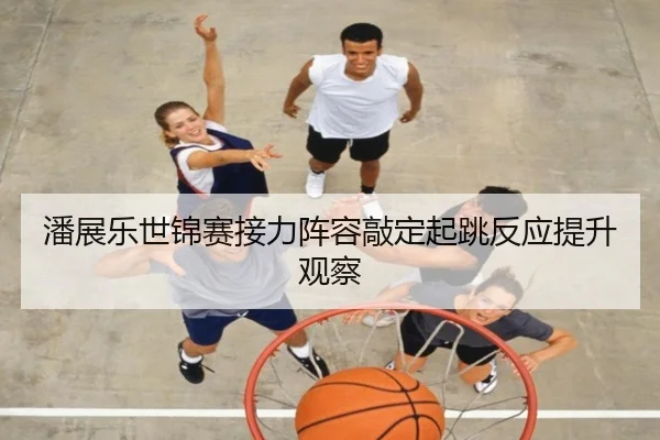 潘展乐世锦赛接力阵容敲定起跳反应提升观察