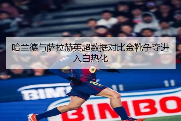 哈兰德与萨拉赫英超数据对比金靴争夺进入白热化
